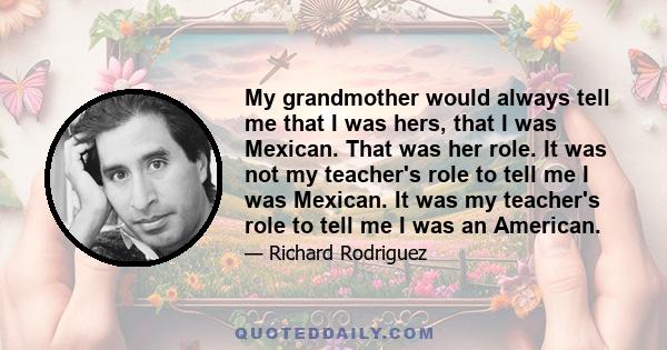 My grandmother would always tell me that I was hers, that I was Mexican. That was her role. It was not my teacher's role to tell me I was Mexican. It was my teacher's role to tell me I was an American.