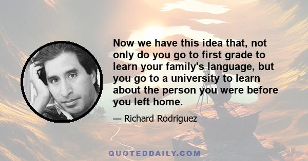 Now we have this idea that, not only do you go to first grade to learn your family's language, but you go to a university to learn about the person you were before you left home.