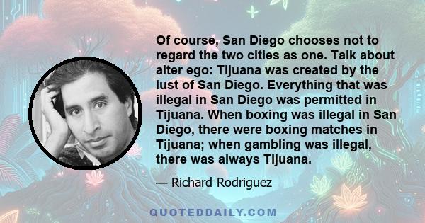 Of course, San Diego chooses not to regard the two cities as one. Talk about alter ego: Tijuana was created by the lust of San Diego. Everything that was illegal in San Diego was permitted in Tijuana. When boxing was