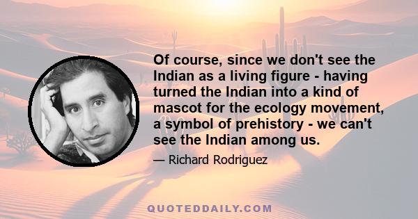 Of course, since we don't see the Indian as a living figure - having turned the Indian into a kind of mascot for the ecology movement, a symbol of prehistory - we can't see the Indian among us.