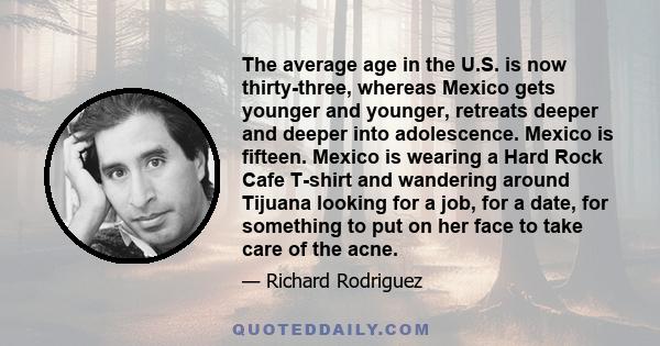 The average age in the U.S. is now thirty-three, whereas Mexico gets younger and younger, retreats deeper and deeper into adolescence. Mexico is fifteen. Mexico is wearing a Hard Rock Cafe T-shirt and wandering around