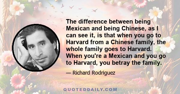 The difference between being Mexican and being Chinese, as I can see it, is that when you go to Harvard from a Chinese family, the whole family goes to Harvard. When you're a Mexican and you go to Harvard, you betray