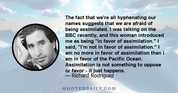 The fact that we're all hyphenating our names suggests that we are afraid of being assimilated. I was talking on the BBC recently, and this woman introduced me as being in favor of assimilation. I said, I'm not in favor 