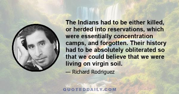 The Indians had to be either killed, or herded into reservations, which were essentially concentration camps, and forgotten. Their history had to be absolutely obliterated so that we could believe that we were living on 