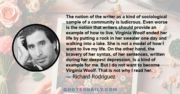 The notion of the writer as a kind of sociological sample of a community is ludicrous. Even worse is the notion that writers should provide an example of how to live. Virginia Woolf ended her life by putting a rock in