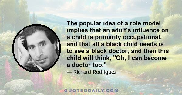 The popular idea of a role model implies that an adult's influence on a child is primarily occupational, and that all a black child needs is to see a black doctor, and then this child will think, Oh, I can become a