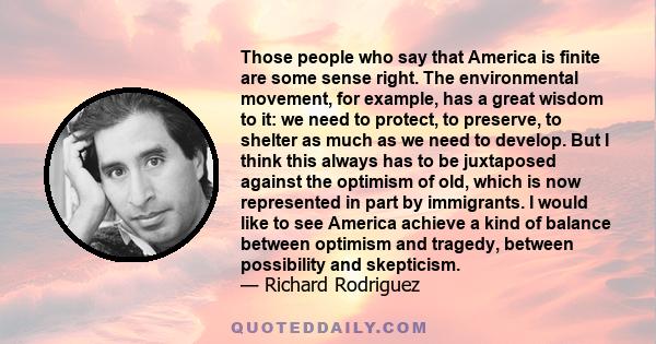 Those people who say that America is finite are some sense right. The environmental movement, for example, has a great wisdom to it: we need to protect, to preserve, to shelter as much as we need to develop. But I think 