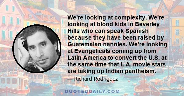 We're looking at complexity. We're looking at blond kids in Beverley Hills who can speak Spanish because they have been raised by Guatemalan nannies. We're looking at Evangelicals coming up from Latin America to convert 