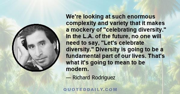 We're looking at such enormous complexity and variety that it makes a mockery of celebrating diversity. In the L.A. of the future, no one will need to say, Let's celebrate diversity. Diversity is going to be a