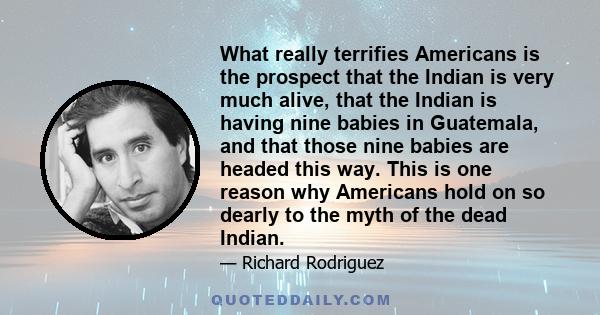 What really terrifies Americans is the prospect that the Indian is very much alive, that the Indian is having nine babies in Guatemala, and that those nine babies are headed this way. This is one reason why Americans