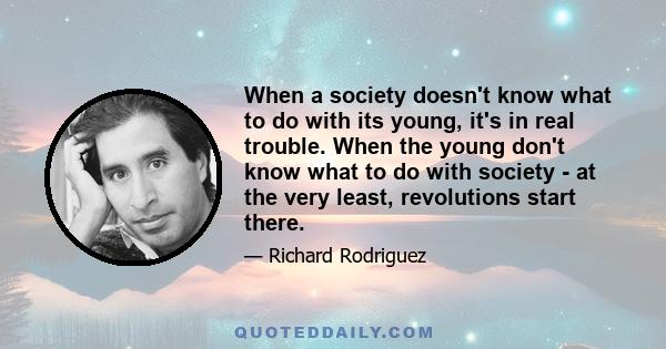 When a society doesn't know what to do with its young, it's in real trouble. When the young don't know what to do with society - at the very least, revolutions start there.