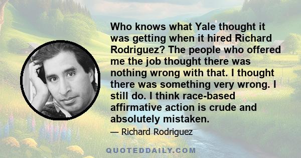 Who knows what Yale thought it was getting when it hired Richard Rodriguez? The people who offered me the job thought there was nothing wrong with that. I thought there was something very wrong. I still do. I think