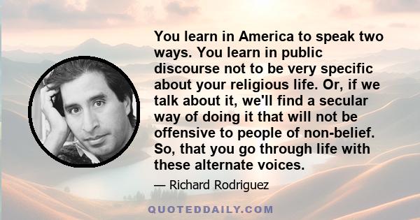 You learn in America to speak two ways. You learn in public discourse not to be very specific about your religious life. Or, if we talk about it, we'll find a secular way of doing it that will not be offensive to people 