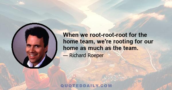 When we root-root-root for the home team, we're rooting for our home as much as the team.