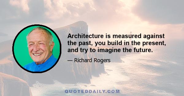 Architecture is measured against the past, you build in the present, and try to imagine the future.