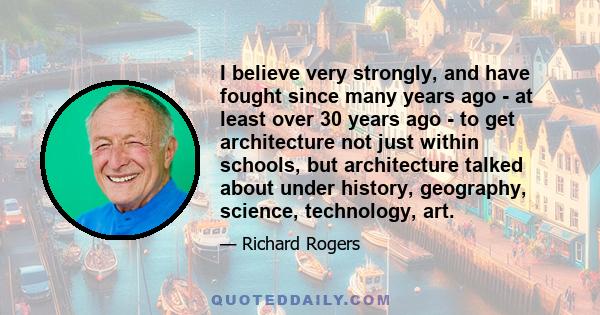 I believe very strongly, and have fought since many years ago - at least over 30 years ago - to get architecture not just within schools, but architecture talked about under history, geography, science, technology, art.