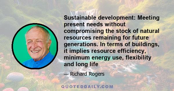 Sustainable development: Meeting present needs without compromising the stock of natural resources remaining for future generations. In terms of buildings, it implies resource efficiency, minimum energy use, flexibility 