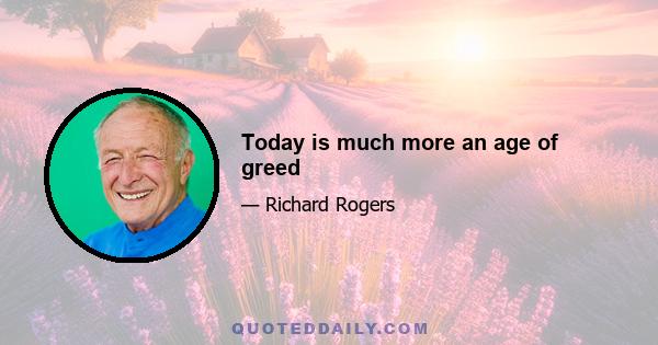 Today is much more an age of greed