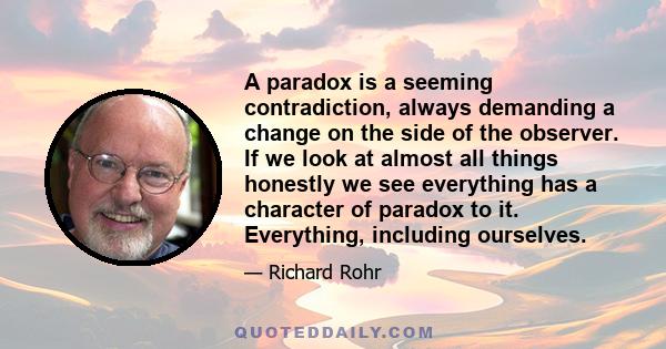 A paradox is a seeming contradiction, always demanding a change on the side of the observer. If we look at almost all things honestly we see everything has a character of paradox to it. Everything, including ourselves.