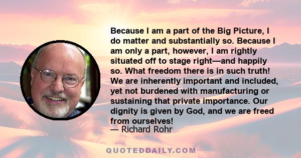 Because I am a part of the Big Picture, I do matter and substantially so. Because I am only a part, however, I am rightly situated off to stage right—and happily so. What freedom there is in such truth! We are