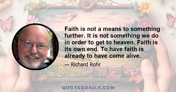 Faith is not a means to something further. It is not something we do in order to get to heaven. Faith is its own end. To have faith is already to have come alive.