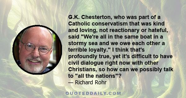 G.K. Chesterton, who was part of a Catholic conservatism that was kind and loving, not reactionary or hateful, said We're all in the same boat in a stormy sea and we owe each other a terrible loyalty. I think that's