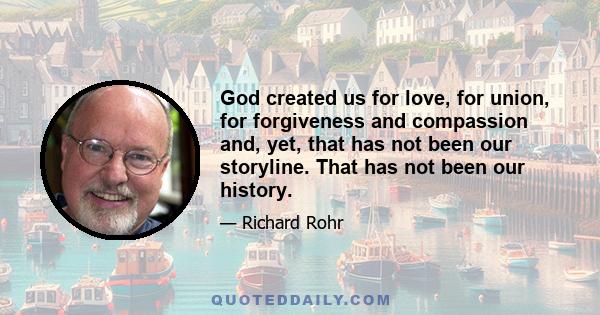 God created us for love, for union, for forgiveness and compassion and, yet, that has not been our storyline. That has not been our history.