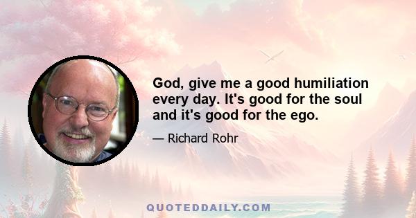 God, give me a good humiliation every day. It's good for the soul and it's good for the ego.