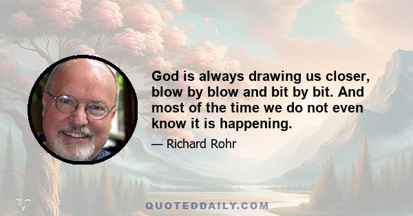 God is always drawing us closer, blow by blow and bit by bit. And most of the time we do not even know it is happening.