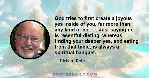 God tries to first create a joyous yes inside of you, far more than any kind of no . . . Just saying no is resentful dieting, whereas finding your deeper yes, and eating from that table, is always a spiritual banquet.