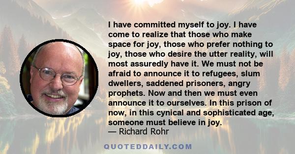 I have committed myself to joy. I have come to realize that those who make space for joy, those who prefer nothing to joy, those who desire the utter reality, will most assuredly have it. We must not be afraid to