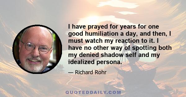 I have prayed for years for one good humiliation a day, and then, I must watch my reaction to it. I have no other way of spotting both my denied shadow self and my idealized persona.