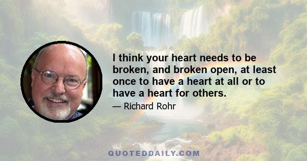 I think your heart needs to be broken, and broken open, at least once to have a heart at all or to have a heart for others.