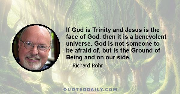 If God is Trinity and Jesus is the face of God, then it is a benevolent universe. God is not someone to be afraid of, but is the Ground of Being and on our side.