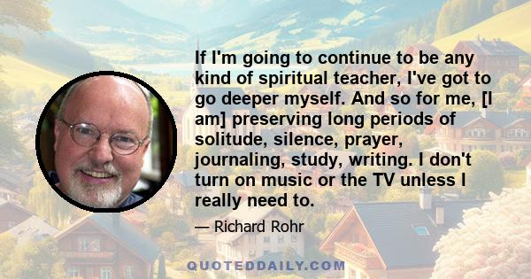 If I'm going to continue to be any kind of spiritual teacher, I've got to go deeper myself. And so for me, [I am] preserving long periods of solitude, silence, prayer, journaling, study, writing. I don't turn on music