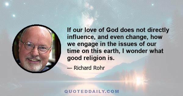 If our love of God does not directly influence, and even change, how we engage in the issues of our time on this earth, I wonder what good religion is.