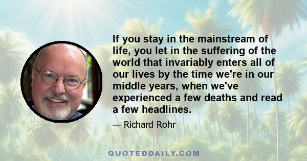 If you stay in the mainstream of life, you let in the suffering of the world that invariably enters all of our lives by the time we're in our middle years, when we've experienced a few deaths and read a few headlines.