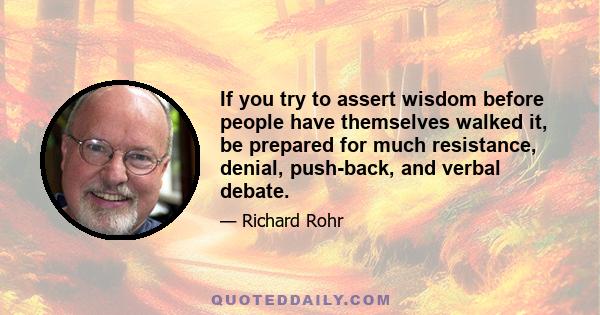 If you try to assert wisdom before people have themselves walked it, be prepared for much resistance, denial, push-back, and verbal debate.