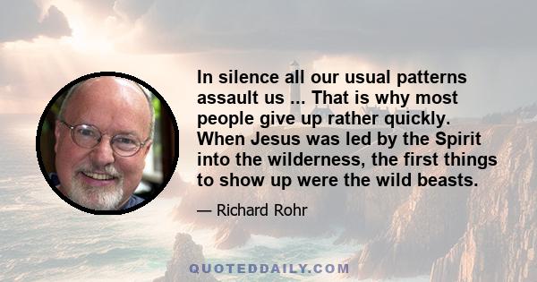 In silence all our usual patterns assault us ... That is why most people give up rather quickly. When Jesus was led by the Spirit into the wilderness, the first things to show up were the wild beasts.