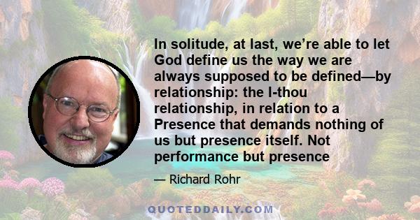 In solitude, at last, we’re able to let God define us the way we are always supposed to be defined—by relationship: the I-thou relationship, in relation to a Presence that demands nothing of us but presence itself. Not