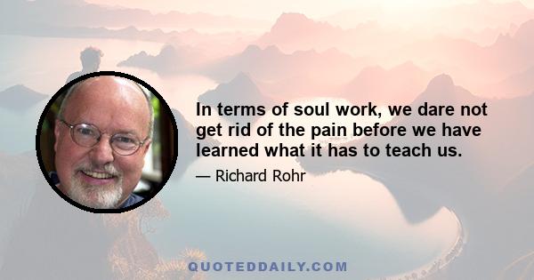 In terms of soul work, we dare not get rid of the pain before we have learned what it has to teach us.