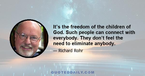 It’s the freedom of the children of God. Such people can connect with everybody. They don’t feel the need to eliminate anybody.