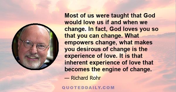 Most of us were taught that God would love us if and when we change. In fact, God loves you so that you can change. What empowers change, what makes you desirous of change is the experience of love. It is that inherent