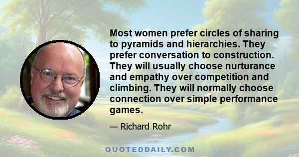 Most women prefer circles of sharing to pyramids and hierarchies. They prefer conversation to construction. They will usually choose nurturance and empathy over competition and climbing. They will normally choose