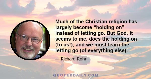 Much of the Christian religion has largely become “holding on” instead of letting go. But God, it seems to me, does the holding on (to us!), and we must learn the letting go (of everything else).