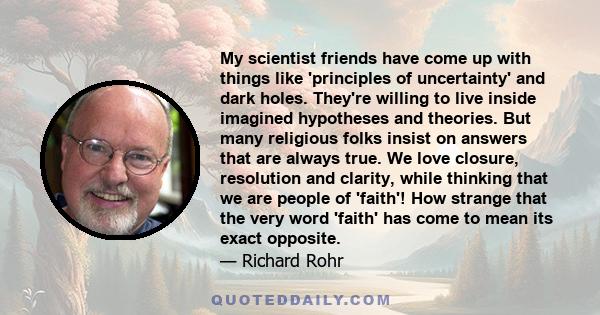 My scientist friends have come up with things like 'principles of uncertainty' and dark holes. They're willing to live inside imagined hypotheses and theories. But many religious folks insist on answers that are always