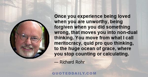 Once you experience being loved when you are unworthy, being forgiven when you did something wrong, that moves you into non-dual thinking. You move from what I call meritocracy, quid pro quo thinking, to the huge ocean