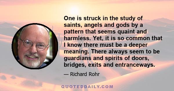 One is struck in the study of saints, angels and gods by a pattern that seems quaint and harmless. Yet, it is so common that I know there must be a deeper meaning. There always seem to be guardians and spirits of doors, 