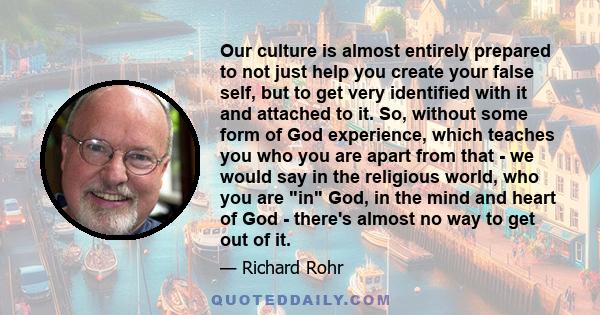 Our culture is almost entirely prepared to not just help you create your false self, but to get very identified with it and attached to it. So, without some form of God experience, which teaches you who you are apart