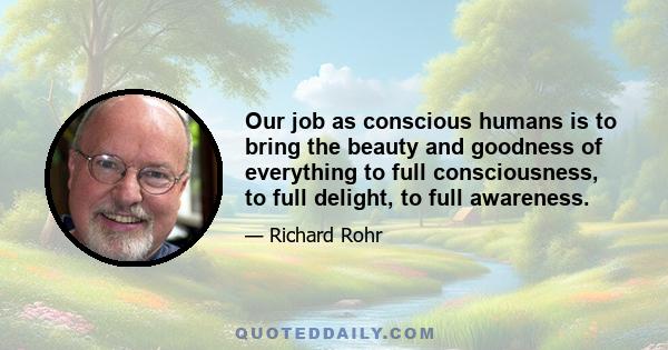 Our job as conscious humans is to bring the beauty and goodness of everything to full consciousness, to full delight, to full awareness.